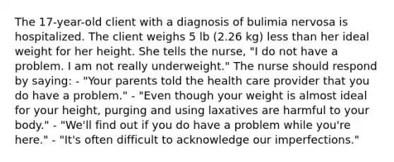 The 17-year-old client with a diagnosis of bulimia nervosa is hospitalized. The client weighs 5 lb (2.26 kg) less than her ideal weight for her height. She tells the nurse, "I do not have a problem. I am not really underweight." The nurse should respond by saying: - "Your parents told the health care provider that you do have a problem." - "Even though your weight is almost ideal for your height, purging and using laxatives are harmful to your body." - "We'll find out if you do have a problem while you're here." - "It's often difficult to acknowledge our imperfections."