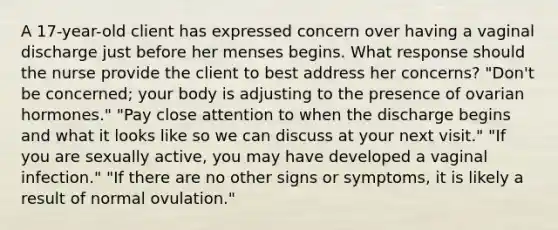 A 17-year-old client has expressed concern over having a vaginal discharge just before her menses begins. What response should the nurse provide the client to best address her concerns? "Don't be concerned; your body is adjusting to the presence of ovarian hormones." "Pay close attention to when the discharge begins and what it looks like so we can discuss at your next visit." "If you are sexually active, you may have developed a vaginal infection." "If there are no other signs or symptoms, it is likely a result of normal ovulation."