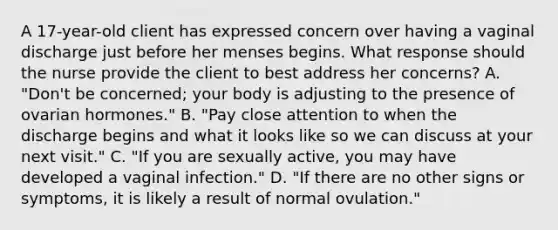 A 17-year-old client has expressed concern over having a vaginal discharge just before her menses begins. What response should the nurse provide the client to best address her concerns? A. "Don't be concerned; your body is adjusting to the presence of ovarian hormones." B. "Pay close attention to when the discharge begins and what it looks like so we can discuss at your next visit." C. "If you are sexually active, you may have developed a vaginal infection." D. "If there are no other signs or symptoms, it is likely a result of normal ovulation."