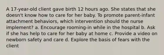 A 17-year-old client gave birth 12 hours ago. She states that she doesn't know how to care for her baby. To promote parent-infant attachment behaviors, which intervention should the nurse implement? a. Encourage rooming-in while in the hospital b. Ask if she has help to care for her baby at home c. Provide a video on newborn safety and care d. Explore the basis of fears with the client