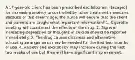 A 17-year-old client has been prescribed escitalopram (Lexapro) for increasing anxiety uncontrolled by other treatment measures. Because of this client's age, the nurse will ensure that the client and parents are taught what important information? 1. Cigarette smoking will counteract the effects of the drug. 2. Signs of increasing depression or thoughts of suicide should be reported immediately. 3. The drug causes dizziness and alternative schooling arrangements may be needed for the first two months of use. 4. Anxiety and excitability may increase during the first two weeks of use but then will have significant improvement.