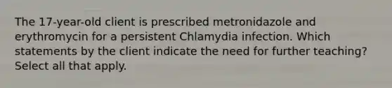 The 17-year-old client is prescribed metronidazole and erythromycin for a persistent Chlamydia infection. Which statements by the client indicate the need for further teaching? Select all that apply.