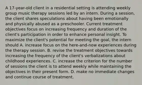 A 17-year-old client in a residential setting is attending weekly group music therapy sessions led by an intern. During a session, the client shares speculations about having been emotionally and physically abused as a preschooler. Current treatment objectives focus on increasing frequency and duration of the client's participation in order to enhance personal insight. To maximize the client's potential for meeting the goal, the intern should A. increase focus on the here-and-now experiences during the therapy session. B. revise the treatment objectives towards increasing the frequency of the client's verbalizations about childhood experiences. C. increase the criterion for the number of sessions the client is to attend weekly while maintaining the objectives in their present form. D. make no immediate changes and continue course of treatment.