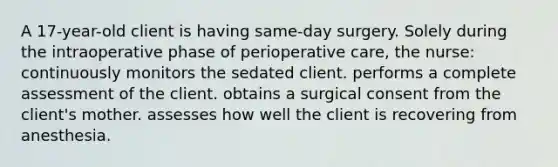 A 17-year-old client is having same-day surgery. Solely during the intraoperative phase of perioperative care, the nurse: continuously monitors the sedated client. performs a complete assessment of the client. obtains a surgical consent from the client's mother. assesses how well the client is recovering from anesthesia.