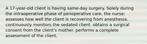 A 17-year-old client is having same-day surgery. Solely during the intraoperative phase of perioperative care, the nurse: assesses how well the client is recovering from anesthesia. continuously monitors the sedated client. obtains a surgical consent from the client's mother. performs a complete assessment of the client.