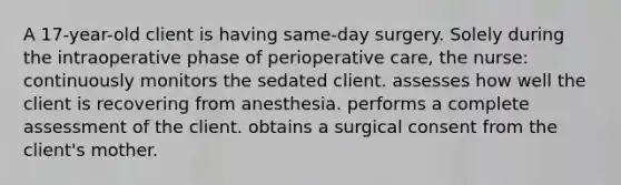 A 17-year-old client is having same-day surgery. Solely during the intraoperative phase of perioperative care, the nurse: continuously monitors the sedated client. assesses how well the client is recovering from anesthesia. performs a complete assessment of the client. obtains a surgical consent from the client's mother.