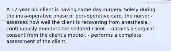 A 17-year-old client is having same-day surgery. Solely during the intra-operative phase of peri-operative care, the nurse: - assesses how well the client is recovering from anesthesia. - continuously monitors the sedated client. - obtains a surgical consent from the client's mother. - performs a complete assessment of the client.