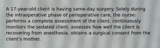 A 17-year-old client is having same-day surgery. Solely during the intraoperative phase of perioperative care, the nurse: performs a complete assessment of the client. continuously monitors the sedated client. assesses how well the client is recovering from anesthesia. obtains a surgical consent from the client's mother.