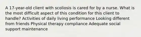 A 17-year-old client with scoliosis is cared for by a nurse. What is the most difficult aspect of this condition for this client to handle? Activities of daily living performance Looking different from friends Physical therapy compliance Adequate social support maintenance