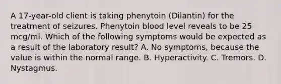 A 17-year-old client is taking phenytoin (Dilantin) for the treatment of seizures. Phenytoin blood level reveals to be 25 mcg/ml. Which of the following symptoms would be expected as a result of the laboratory result? A. No symptoms, because the value is within the normal range. B. Hyperactivity. C. Tremors. D. Nystagmus.