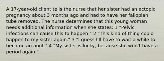 A 17-year-old client tells the nurse that her sister had an ectopic pregnancy about 3 months ago and had to have her fallopian tube removed. The nurse determines that this young woman needs additional information when she states: 1 "Pelvic infections can cause this to happen." 2 "This kind of thing could happen to my sister again." 3 "I guess I'll have to wait a while to become an aunt." 4 "My sister is lucky, because she won't have a period again."