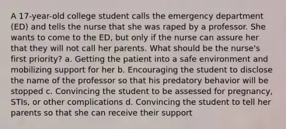 A 17-year-old college student calls the emergency department (ED) and tells the nurse that she was raped by a professor. She wants to come to the ED, but only if the nurse can assure her that they will not call her parents. What should be the nurse's first priority? a. Getting the patient into a safe environment and mobilizing support for her b. Encouraging the student to disclose the name of the professor so that his predatory behavior will be stopped c. Convincing the student to be assessed for pregnancy, STIs, or other complications d. Convincing the student to tell her parents so that she can receive their support