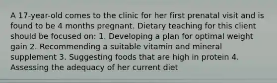 A 17-year-old comes to the clinic for her first prenatal visit and is found to be 4 months pregnant. Dietary teaching for this client should be focused on: 1. Developing a plan for optimal weight gain 2. Recommending a suitable vitamin and mineral supplement 3. Suggesting foods that are high in protein 4. Assessing the adequacy of her current diet