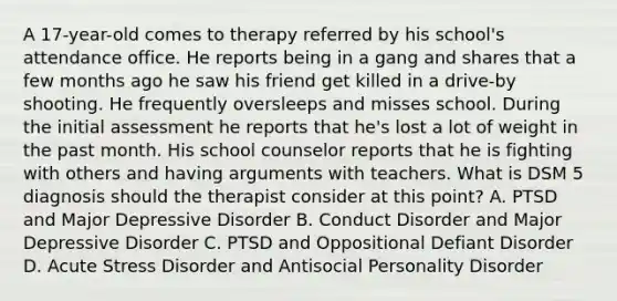 A 17-year-old comes to therapy referred by his school's attendance office. He reports being in a gang and shares that a few months ago he saw his friend get killed in a drive-by shooting. He frequently oversleeps and misses school. During the initial assessment he reports that he's lost a lot of weight in the past month. His school counselor reports that he is fighting with others and having arguments with teachers. What is DSM 5 diagnosis should the therapist consider at this point? A. PTSD and Major Depressive Disorder B. Conduct Disorder and Major Depressive Disorder C. PTSD and Oppositional Defiant Disorder D. Acute Stress Disorder and Antisocial Personality Disorder