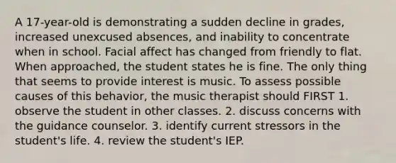 A 17-year-old is demonstrating a sudden decline in grades, increased unexcused absences, and inability to concentrate when in school. Facial affect has changed from friendly to flat. When approached, the student states he is fine. The only thing that seems to provide interest is music. To assess possible causes of this behavior, the music therapist should FIRST 1. observe the student in other classes. 2. discuss concerns with the guidance counselor. 3. identify current stressors in the student's life. 4. review the student's IEP.