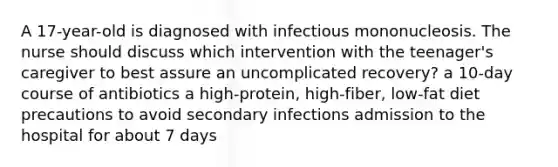 A 17-year-old is diagnosed with infectious mononucleosis. The nurse should discuss which intervention with the teenager's caregiver to best assure an uncomplicated recovery? a 10-day course of antibiotics a high-protein, high-fiber, low-fat diet precautions to avoid secondary infections admission to the hospital for about 7 days