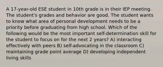 A 17-year-old ESE student in 10th grade is in their IEP meeting. The student's grades and behavior are good. The student wants to know what area of personal development needs to be a priority before graduating from high school. Which of the following would be the most important self-determination skill for the student to focus on for the next 2 years? A) interacting effectively with peers B) self-advocating in the classroom C) maintaining grade point average D) developing independent living skills