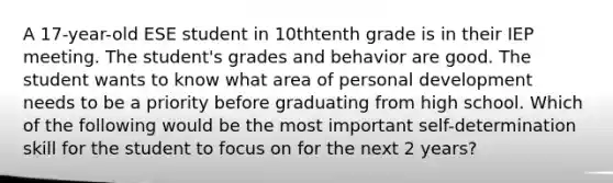 A 17-year-old ESE student in 10thtenth grade is in their IEP meeting. The student's grades and behavior are good. The student wants to know what area of personal development needs to be a priority before graduating from high school. Which of the following would be the most important self-determination skill for the student to focus on for the next 2 years?