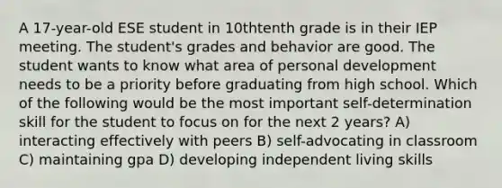 A 17-year-old ESE student in 10thtenth grade is in their IEP meeting. The student's grades and behavior are good. The student wants to know what area of personal development needs to be a priority before graduating from high school. Which of the following would be the most important self-determination skill for the student to focus on for the next 2 years? A) interacting effectively with peers B) self-advocating in classroom C) maintaining gpa D) developing independent living skills