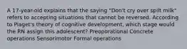 A 17-year-old explains that the saying "Don't cry over spilt milk" refers to accepting situations that cannot be reversed. According to Piaget's theory of cognitive development, which stage would the RN assign this adolescent? Preoporational Concrete operations Sensorimotor Formal operations