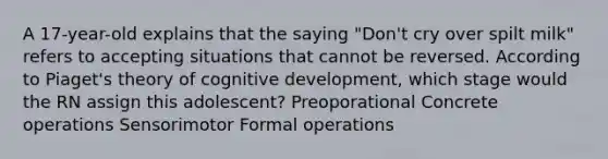 A 17-year-old explains that the saying "Don't cry over spilt milk" refers to accepting situations that cannot be reversed. According to Piaget's theory of cognitive development, which stage would the RN assign this adolescent? Preoporational Concrete operations Sensorimotor Formal operations