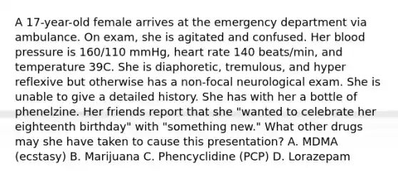 A 17-year-old female arrives at the emergency department via ambulance. On exam, she is agitated and confused. Her blood pressure is 160/110 mmHg, heart rate 140 beats/min, and temperature 39C. She is diaphoretic, tremulous, and hyper reflexive but otherwise has a non-focal neurological exam. She is unable to give a detailed history. She has with her a bottle of phenelzine. Her friends report that she "wanted to celebrate her eighteenth birthday" with "something new." What other drugs may she have taken to cause this presentation? A. MDMA (ecstasy) B. Marijuana C. Phencyclidine (PCP) D. Lorazepam