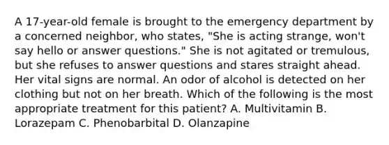 A 17-year-old female is brought to the emergency department by a concerned neighbor, who states, "She is acting strange, won't say hello or answer questions." She is not agitated or tremulous, but she refuses to answer questions and stares straight ahead. Her <a href='https://www.questionai.com/knowledge/kvsPhJhFmH-vital-signs' class='anchor-knowledge'>vital signs</a> are normal. An odor of alcohol is detected on her clothing but not on her breath. Which of the following is the most appropriate treatment for this patient? A. Multivitamin B. Lorazepam C. Phenobarbital D. Olanzapine