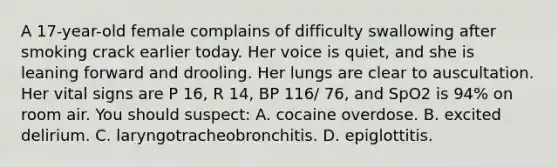 A 17-year-old female complains of difficulty swallowing after smoking crack earlier today. Her voice is quiet, and she is leaning forward and drooling. Her lungs are clear to auscultation. Her vital signs are P 16, R 14, BP 116/ 76, and SpO2 is 94% on room air. You should suspect: A. cocaine overdose. B. excited delirium. C. laryngotracheobronchitis. D. epiglottitis.