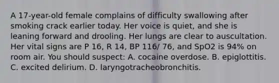 A 17-year-old female complains of difficulty swallowing after smoking crack earlier today. Her voice is quiet, and she is leaning forward and drooling. Her lungs are clear to auscultation. Her vital signs are P 16, R 14, BP 116/ 76, and SpO2 is 94% on room air. You should suspect: A. cocaine overdose. B. epiglottitis. C. excited delirium. D. laryngotracheobronchitis.