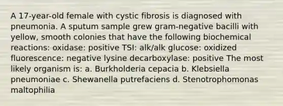 A 17-year-old female with cystic fibrosis is diagnosed with pneumonia. A sputum sample grew gram-negative bacilli with yellow, smooth colonies that have the following <a href='https://www.questionai.com/knowledge/kVn7fMxiFS-biochemical-reactions' class='anchor-knowledge'>biochemical reactions</a>: oxidase: positive TSI: alk/alk glucose: oxidized fluorescence: negative lysine decarboxylase: positive The most likely organism is: a. Burkholderia cepacia b. Klebsiella pneumoniae c. Shewanella putrefaciens d. Stenotrophomonas maltophilia