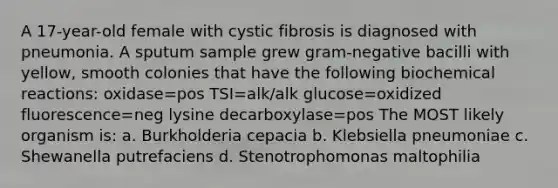 A 17-year-old female with cystic fibrosis is diagnosed with pneumonia. A sputum sample grew gram-negative bacilli with yellow, smooth colonies that have the following biochemical reactions: oxidase=pos TSI=alk/alk glucose=oxidized fluorescence=neg lysine decarboxylase=pos The MOST likely organism is: a. Burkholderia cepacia b. Klebsiella pneumoniae c. Shewanella putrefaciens d. Stenotrophomonas maltophilia