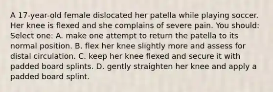 A 17-year-old female dislocated her patella while playing soccer. Her knee is flexed and she complains of severe pain. You should: Select one: A. make one attempt to return the patella to its normal position. B. flex her knee slightly more and assess for distal circulation. C. keep her knee flexed and secure it with padded board splints. D. gently straighten her knee and apply a padded board splint.