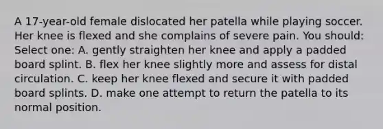 A 17-year-old female dislocated her patella while playing soccer. Her knee is flexed and she complains of severe pain. You should: Select one: A. gently straighten her knee and apply a padded board splint. B. flex her knee slightly more and assess for distal circulation. C. keep her knee flexed and secure it with padded board splints. D. make one attempt to return the patella to its normal position.