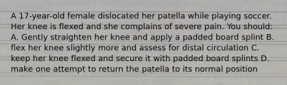 A 17-year-old female dislocated her patella while playing soccer. Her knee is flexed and she complains of severe pain. You should: A. Gently straighten her knee and apply a padded board splint B. flex her knee slightly more and assess for distal circulation C. keep her knee flexed and secure it with padded board splints D. make one attempt to return the patella to its normal position