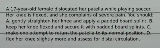 A 17-year-old female dislocated her patella while playing soccer. Her knee is flexed, and she complains of severe pain. You should: A. gently straighten her knee and apply a padded board splint. B. keep her knee flexed and secure it with padded board splints. C. make one attempt to return the patella to its normal position. D. flex her knee slightly more and assess for distal circulation.