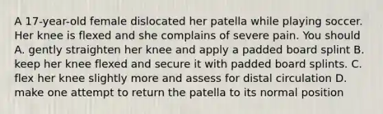 A 17-year-old female dislocated her patella while playing soccer. Her knee is flexed and she complains of severe pain. You should A. gently straighten her knee and apply a padded board splint B. keep her knee flexed and secure it with padded board splints. C. flex her knee slightly more and assess for distal circulation D. make one attempt to return the patella to its normal position