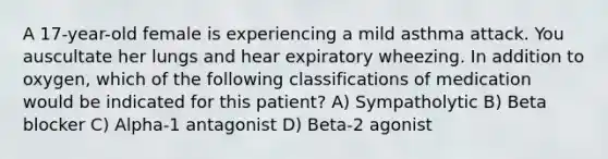 A 17-year-old female is experiencing a mild asthma attack. You auscultate her lungs and hear expiratory wheezing. In addition to oxygen, which of the following classifications of medication would be indicated for this patient? A) Sympatholytic B) Beta blocker C) Alpha-1 antagonist D) Beta-2 agonist