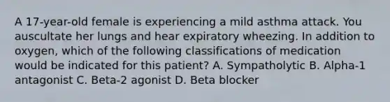 A 17-year-old female is experiencing a mild asthma attack. You auscultate her lungs and hear expiratory wheezing. In addition to oxygen, which of the following classifications of medication would be indicated for this patient? A. Sympatholytic B. Alpha-1 antagonist C. Beta-2 agonist D. Beta blocker