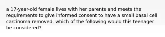 a 17-year-old female lives with her parents and meets the requirements to give <a href='https://www.questionai.com/knowledge/kSCmSGHNge-informed-consent' class='anchor-knowledge'>informed consent</a> to have a small <a href='https://www.questionai.com/knowledge/kz4JYSZb46-basal-cell-carcinoma' class='anchor-knowledge'>basal cell carcinoma</a> removed. which of the following would this teenager be considered?