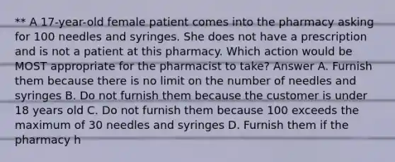 ** A 17-year-old female patient comes into the pharmacy asking for 100 needles and syringes. She does not have a prescription and is not a patient at this pharmacy. Which action would be MOST appropriate for the pharmacist to take? Answer A. Furnish them because there is no limit on the number of needles and syringes B. Do not furnish them because the customer is under 18 years old C. Do not furnish them because 100 exceeds the maximum of 30 needles and syringes D. Furnish them if the pharmacy h