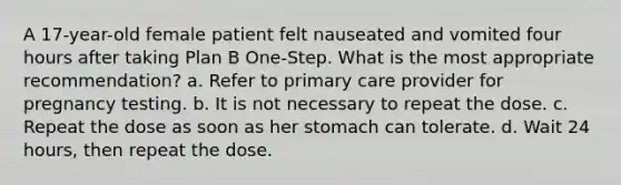 A 17-year-old female patient felt nauseated and vomited four hours after taking Plan B One-Step. What is the most appropriate recommendation? a. Refer to primary care provider for pregnancy testing. b. It is not necessary to repeat the dose. c. Repeat the dose as soon as her stomach can tolerate. d. Wait 24 hours, then repeat the dose.