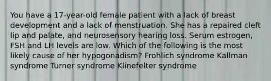 You have a 17-year-old female patient with a lack of breast development and a lack of menstruation. She has a repaired cleft lip and palate, and neurosensory hearing loss. Serum estrogen, FSH and LH levels are low. Which of the following is the most likely cause of her hypogonadism? Frohlich syndrome Kallman syndrome Turner syndrome Klinefelter syndrome