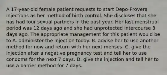 A 17-year-old female patient requests to start Depo-Provera injections as her method of birth control. She discloses that she has had four sexual partners in the past year. Her last menstrual period was 12 days ago and she had unprotected intercourse 3 days ago. The appropriate management for this patient would be to A. administer the injection today. B. advise her to use another method for now and return with her next menses. C. give the injection after a negative pregnancy test and tell her to use condoms for the next 7 days. D. give the injection and tell her to use a barrier method for 7 days.