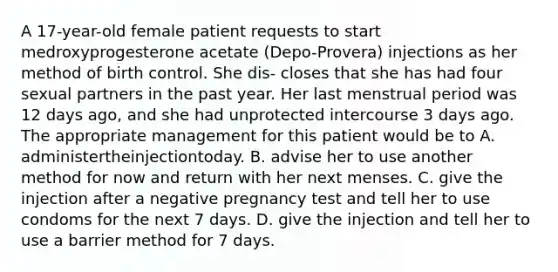 A 17-year-old female patient requests to start medroxyprogesterone acetate (Depo-Provera) injections as her method of birth control. She dis- closes that she has had four sexual partners in the past year. Her last menstrual period was 12 days ago, and she had unprotected intercourse 3 days ago. The appropriate management for this patient would be to A. administertheinjectiontoday. B. advise her to use another method for now and return with her next menses. C. give the injection after a negative pregnancy test and tell her to use condoms for the next 7 days. D. give the injection and tell her to use a barrier method for 7 days.