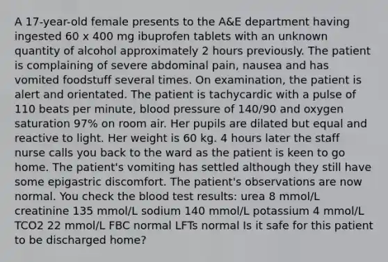 A 17-year-old female presents to the A&E department having ingested 60 x 400 mg ibuprofen tablets with an unknown quantity of alcohol approximately 2 hours previously. The patient is complaining of severe abdominal pain, nausea and has vomited foodstuff several times. On examination, the patient is alert and orientated. The patient is tachycardic with a pulse of 110 beats per minute, blood pressure of 140/90 and oxygen saturation 97% on room air. Her pupils are dilated but equal and reactive to light. Her weight is 60 kg. 4 hours later the staff nurse calls you back to the ward as the patient is keen to go home. The patient's vomiting has settled although they still have some epigastric discomfort. The patient's observations are now normal. You check the blood test results: urea 8 mmol/L creatinine 135 mmol/L sodium 140 mmol/L potassium 4 mmol/L TCO2 22 mmol/L FBC normal LFTs normal Is it safe for this patient to be discharged home?