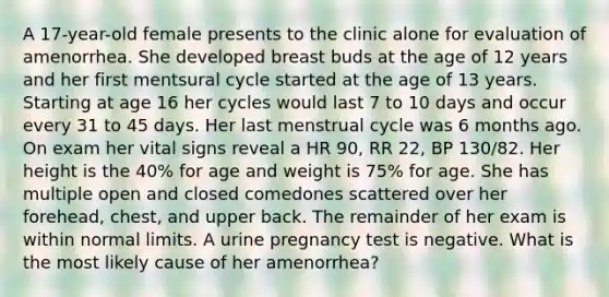 A 17-year-old female presents to the clinic alone for evaluation of amenorrhea. She developed breast buds at the age of 12 years and her first mentsural cycle started at the age of 13 years. Starting at age 16 her cycles would last 7 to 10 days and occur every 31 to 45 days. Her last menstrual cycle was 6 months ago. On exam her vital signs reveal a HR 90, RR 22, BP 130/82. Her height is the 40% for age and weight is 75% for age. She has multiple open and closed comedones scattered over her forehead, chest, and upper back. The remainder of her exam is within normal limits. A urine pregnancy test is negative. What is the most likely cause of her amenorrhea?