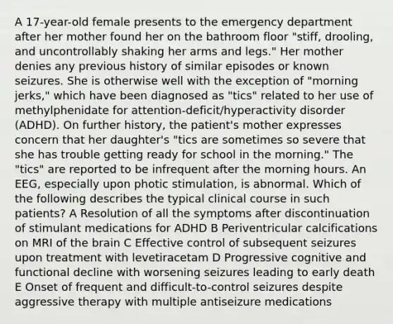 A 17-year-old female presents to the emergency department after her mother found her on the bathroom floor "stiff, drooling, and uncontrollably shaking her arms and legs." Her mother denies any previous history of similar episodes or known seizures. She is otherwise well with the exception of "morning jerks," which have been diagnosed as "tics" related to her use of methylphenidate for attention-deficit/hyperactivity disorder (ADHD). On further history, the patient's mother expresses concern that her daughter's "tics are sometimes so severe that she has trouble getting ready for school in the morning." The "tics" are reported to be infrequent after the morning hours. An EEG, especially upon photic stimulation, is abnormal. Which of the following describes the typical clinical course in such patients? A Resolution of all the symptoms after discontinuation of stimulant medications for ADHD B Periventricular calcifications on MRI of the brain C Effective control of subsequent seizures upon treatment with levetiracetam D Progressive cognitive and functional decline with worsening seizures leading to early death E Onset of frequent and difficult-to-control seizures despite aggressive therapy with multiple antiseizure medications