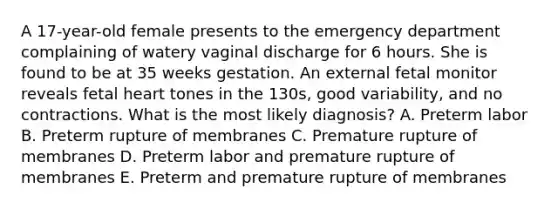 A 17-year-old female presents to the emergency department complaining of watery vaginal discharge for 6 hours. She is found to be at 35 weeks gestation. An external fetal monitor reveals fetal heart tones in the 130s, good variability, and no contractions. What is the most likely diagnosis? A. Preterm labor B. Preterm rupture of membranes C. Premature rupture of membranes D. Preterm labor and premature rupture of membranes E. Preterm and premature rupture of membranes