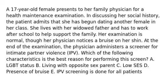 A 17-year-old female presents to her family physician for a health maintenance examination. In discussing her social history, the patient admits that she has begun dating another female in her class. She lives with her widowed father and has to work after school to help support the family. Her examination is normal, though her physician notices a bruise on her shin. At the end of the examination, the physician administers a screener for intimate partner violence (IPV). Which of the following characteristics is the best reason for performing this screen? A. LGBT status B. Living with opposite sex parent C. Low SES D. Presence of bruise E. IPV screening is done for all patients