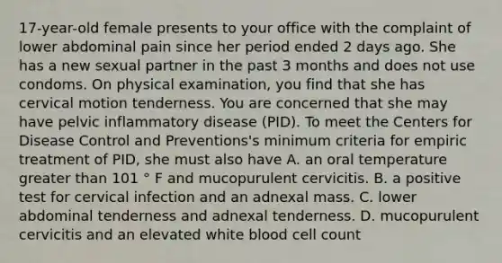 17-year-old female presents to your office with the complaint of lower abdominal pain since her period ended 2 days ago. She has a new sexual partner in the past 3 months and does not use condoms. On physical examination, you find that she has cervical motion tenderness. You are concerned that she may have pelvic inflammatory disease (PID). To meet the Centers for Disease Control and Preventions's minimum criteria for empiric treatment of PID, she must also have A. an oral temperature greater than 101 ° F and mucopurulent cervicitis. B. a positive test for cervical infection and an adnexal mass. C. lower abdominal tenderness and adnexal tenderness. D. mucopurulent cervicitis and an elevated white blood cell count